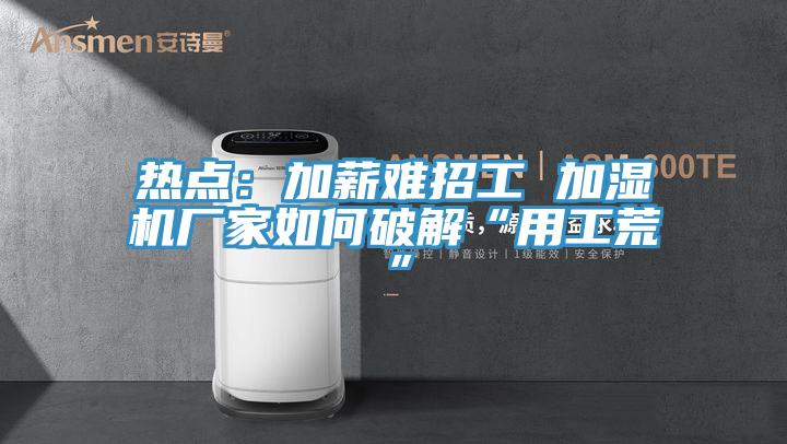 熱點:加薪難招工 加濕機廠家如何破解“用工荒”
